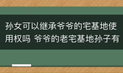 孙女可以继承爷爷的宅基地使用权吗 爷爷的老宅基地孙子有继承权吗