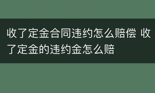 收了定金合同违约怎么赔偿 收了定金的违约金怎么赔