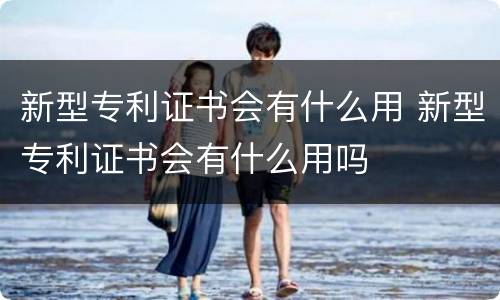 新型专利证书会有什么用 新型专利证书会有什么用吗