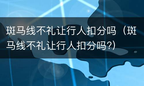 斑马线不礼让行人扣分吗（斑马线不礼让行人扣分吗?）