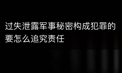 过失泄露军事秘密构成犯罪的要怎么追究责任