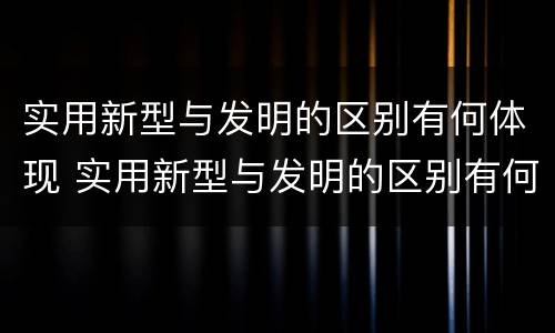 实用新型与发明的区别有何体现 实用新型与发明的区别有何体现呢