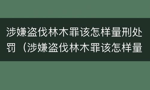 涉嫌盗伐林木罪该怎样量刑处罚（涉嫌盗伐林木罪该怎样量刑处罚呢）