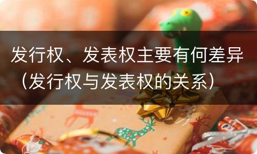 发行权、发表权主要有何差异（发行权与发表权的关系）