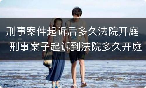 刑事案件起诉后多久法院开庭 刑事案子起诉到法院多久开庭