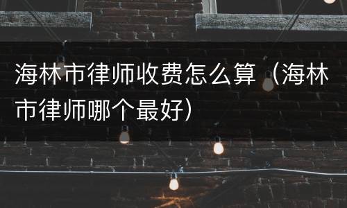 海林市律师收费怎么算（海林市律师哪个最好）