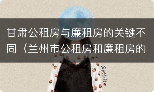 甘肃公租房与廉租房的关键不同（兰州市公租房和廉租房的区别）
