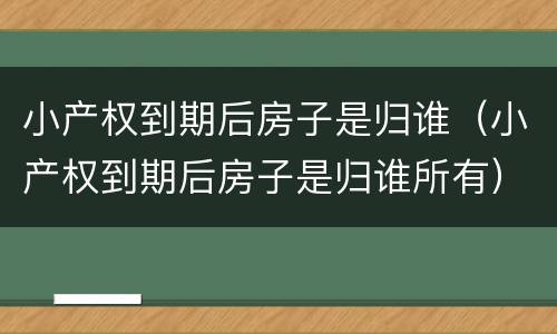 小产权到期后房子是归谁（小产权到期后房子是归谁所有）