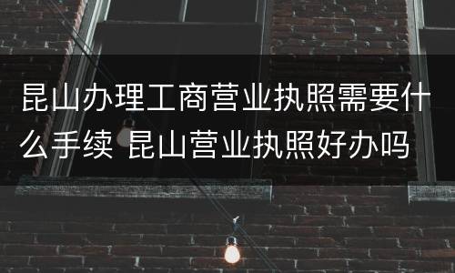 昆山办理工商营业执照需要什么手续 昆山营业执照好办吗