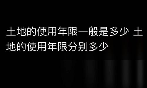 土地的使用年限一般是多少 土地的使用年限分别多少