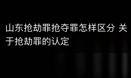 山东抢劫罪抢夺罪怎样区分 关于抢劫罪的认定