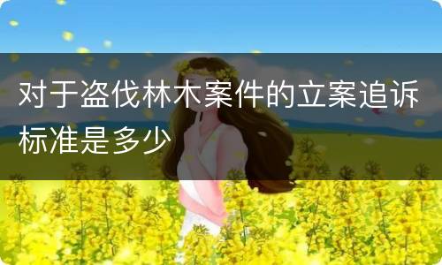 对于盗伐林木案件的立案追诉标准是多少