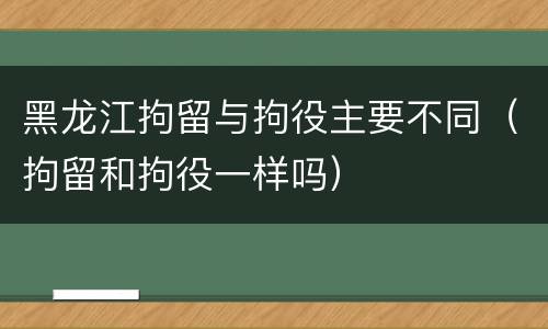 黑龙江拘留与拘役主要不同（拘留和拘役一样吗）