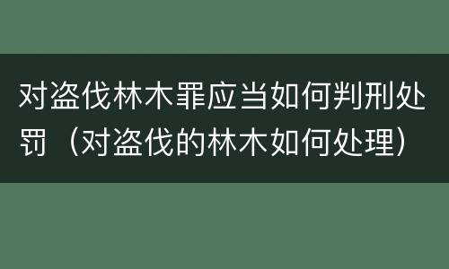 对盗伐林木罪应当如何判刑处罚（对盗伐的林木如何处理）