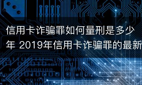信用卡诈骗罪如何量刑是多少年 2019年信用卡诈骗罪的最新立案标准