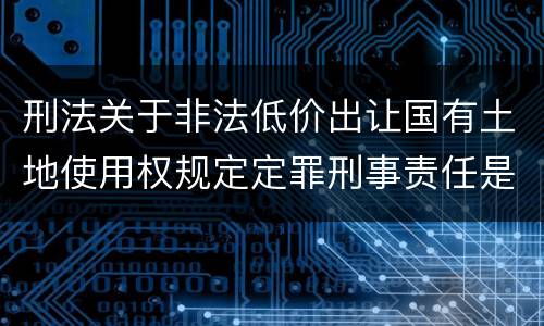 刑法关于非法低价出让国有土地使用权规定定罪刑事责任是怎样