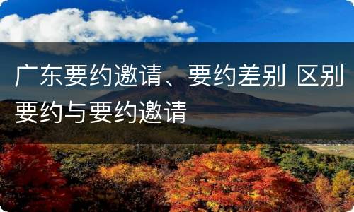 广东要约邀请、要约差别 区别要约与要约邀请