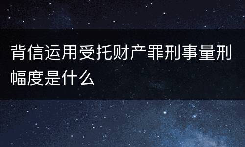 背信运用受托财产罪刑事量刑幅度是什么