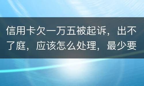 信用卡欠一万五被起诉，出不了庭，应该怎么处理，最少要还多少
