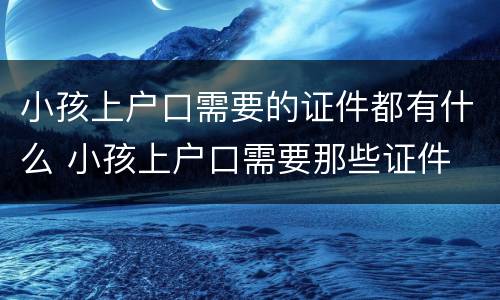 小孩上户口需要的证件都有什么 小孩上户口需要那些证件
