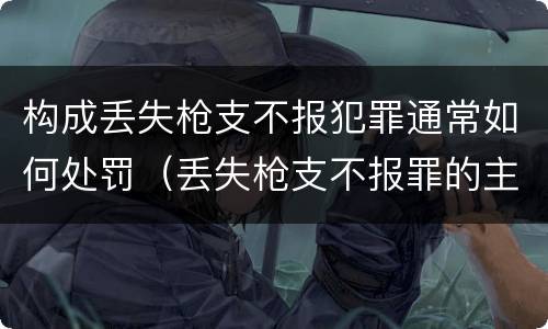 构成丢失枪支不报犯罪通常如何处罚（丢失枪支不报罪的主体是什么）