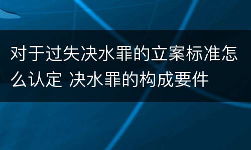 对于过失决水罪的立案标准怎么认定 决水罪的构成要件