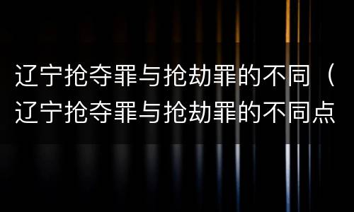 辽宁抢夺罪与抢劫罪的不同（辽宁抢夺罪与抢劫罪的不同点）