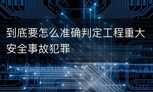 到底要怎么准确判定工程重大安全事故犯罪