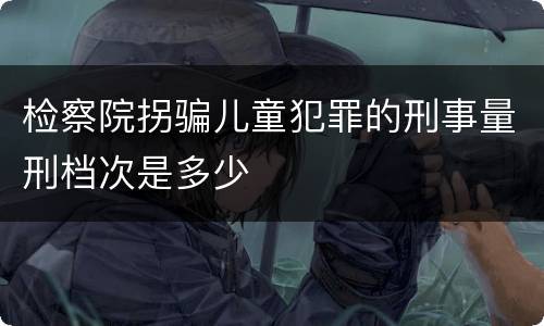 检察院拐骗儿童犯罪的刑事量刑档次是多少