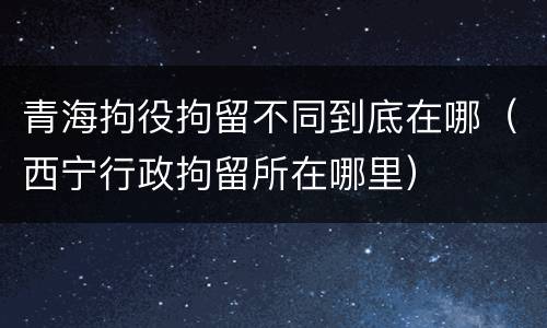 青海拘役拘留不同到底在哪（西宁行政拘留所在哪里）