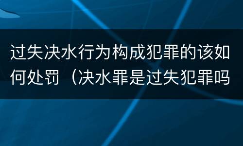 过失决水行为构成犯罪的该如何处罚（决水罪是过失犯罪吗）