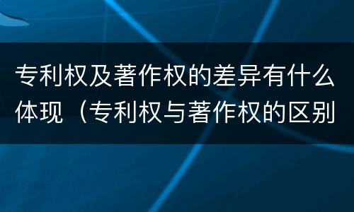 专利权及著作权的差异有什么体现（专利权与著作权的区别与联系）