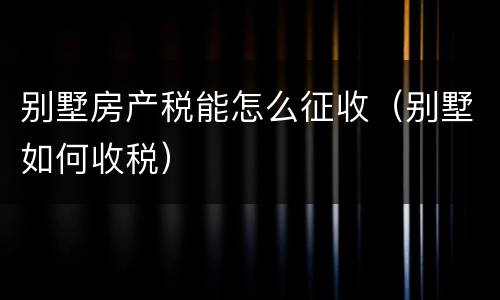 别墅房产税能怎么征收（别墅如何收税）