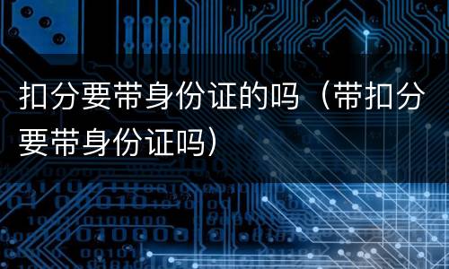 扣分要带身份证的吗（带扣分要带身份证吗）