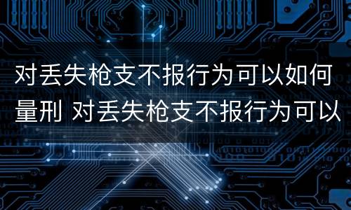 对丢失枪支不报行为可以如何量刑 对丢失枪支不报行为可以如何量刑呢