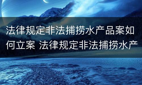 法律规定非法捕捞水产品案如何立案 法律规定非法捕捞水产品案如何立案审理