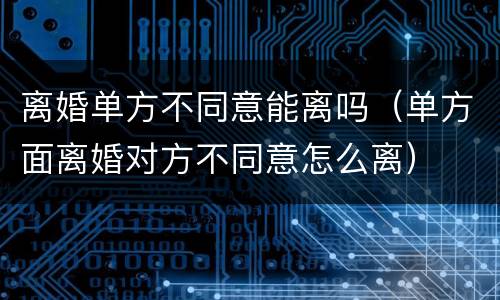 离婚单方不同意能离吗（单方面离婚对方不同意怎么离）