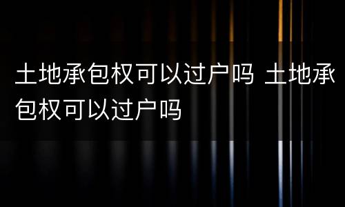 土地承包权可以过户吗 土地承包权可以过户吗