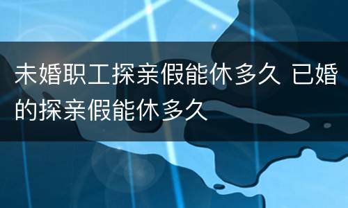 未婚职工探亲假能休多久 已婚的探亲假能休多久