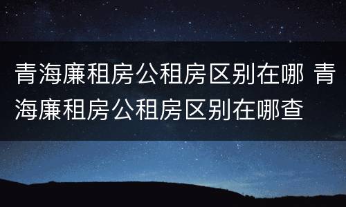 青海廉租房公租房区别在哪 青海廉租房公租房区别在哪查