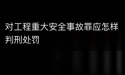 对工程重大安全事故罪应怎样判刑处罚
