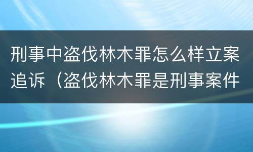 刑事中盗伐林木罪怎么样立案追诉（盗伐林木罪是刑事案件吗）