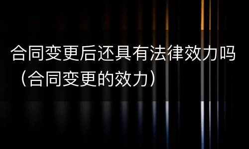 合同变更后还具有法律效力吗（合同变更的效力）