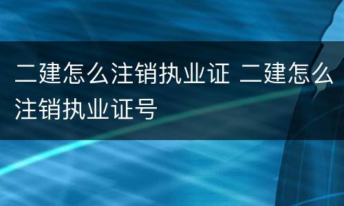 二建怎么注销执业证 二建怎么注销执业证号