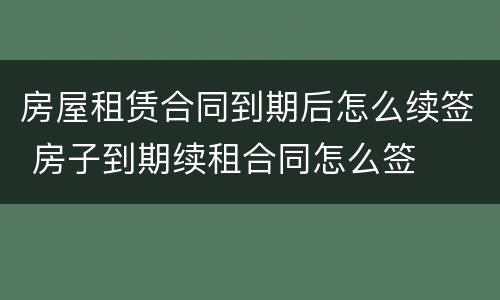 房屋租赁合同到期后怎么续签 房子到期续租合同怎么签