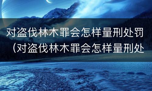 对盗伐林木罪会怎样量刑处罚（对盗伐林木罪会怎样量刑处罚呢）