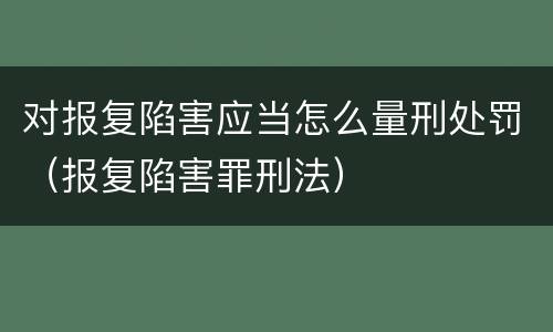对报复陷害应当怎么量刑处罚（报复陷害罪刑法）