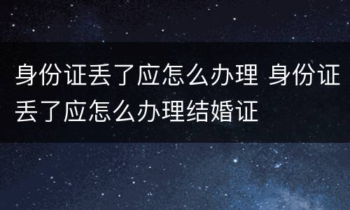 身份证丢了应怎么办理 身份证丢了应怎么办理结婚证