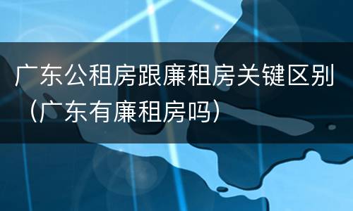 广东公租房跟廉租房关键区别（广东有廉租房吗）