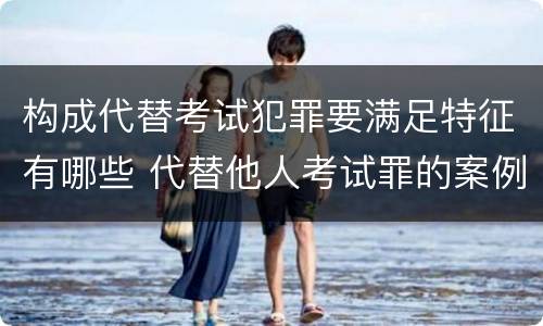 构成代替考试犯罪要满足特征有哪些 代替他人考试罪的案例分析